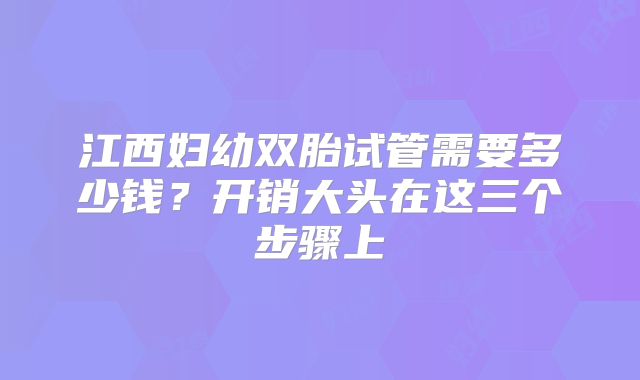 江西妇幼双胎试管需要多少钱？开销大头在这三个步骤上