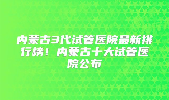 内蒙古3代试管医院最新排行榜！内蒙古十大试管医院公布
