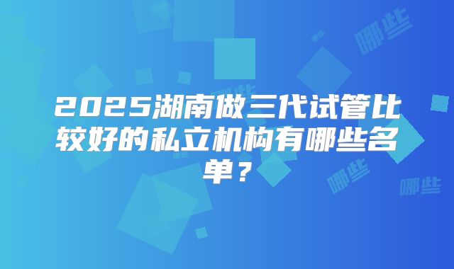 2025湖南做三代试管比较好的私立机构有哪些名单？