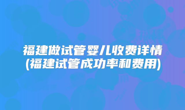 福建做试管婴儿收费详情(福建试管成功率和费用)