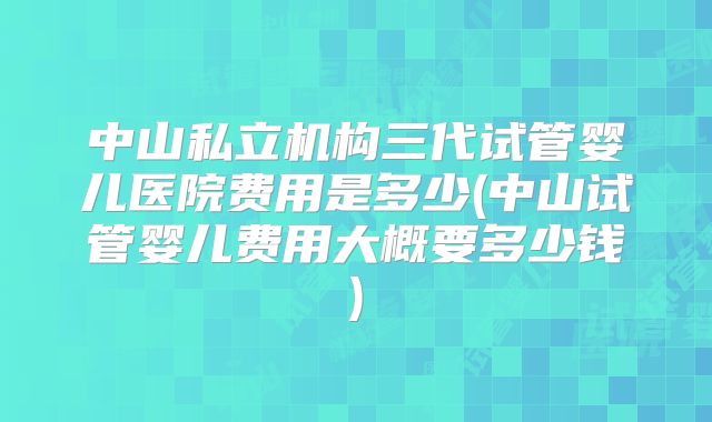 中山私立机构三代试管婴儿医院费用是多少(中山试管婴儿费用大概要多少钱)