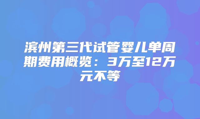 滨州第三代试管婴儿单周期费用概览：3万至12万元不等