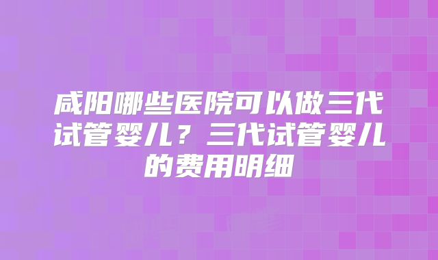 咸阳哪些医院可以做三代试管婴儿？三代试管婴儿的费用明细