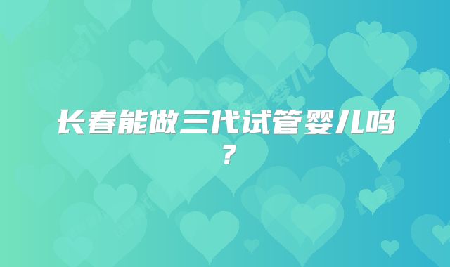 长春能做三代试管婴儿吗？