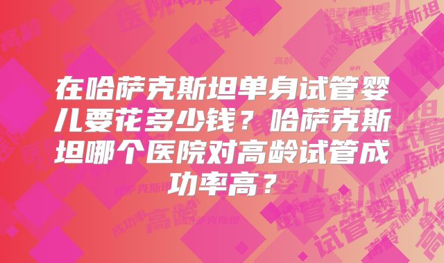在哈萨克斯坦单身试管婴儿要花多少钱？哈萨克斯坦哪个医院对高龄试管成功率高？