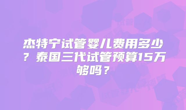 杰特宁试管婴儿费用多少？泰国三代试管预算15万够吗？