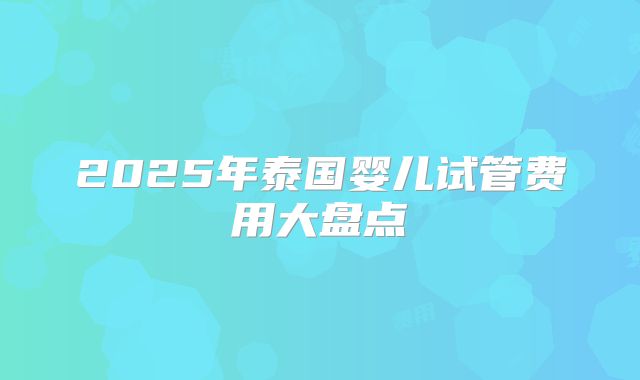 2025年泰国婴儿试管费用大盘点