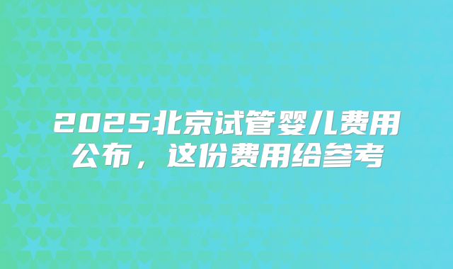 2025北京试管婴儿费用公布，这份费用给参考