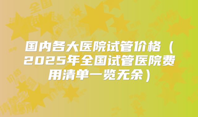 国内各大医院试管价格（2025年全国试管医院费用清单一览无余）