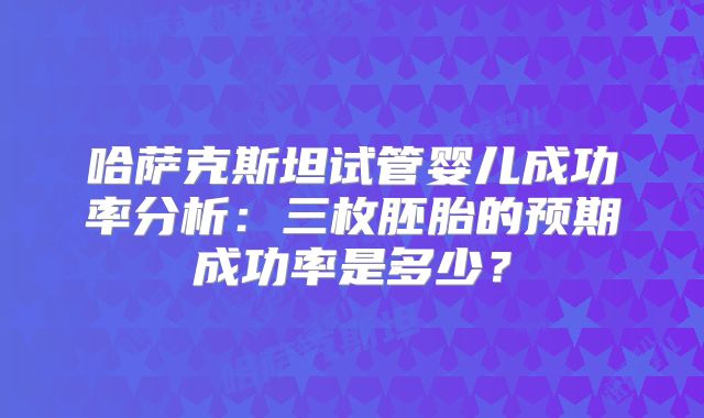 哈萨克斯坦试管婴儿成功率分析:三枚胚胎的预期成功率是多少?