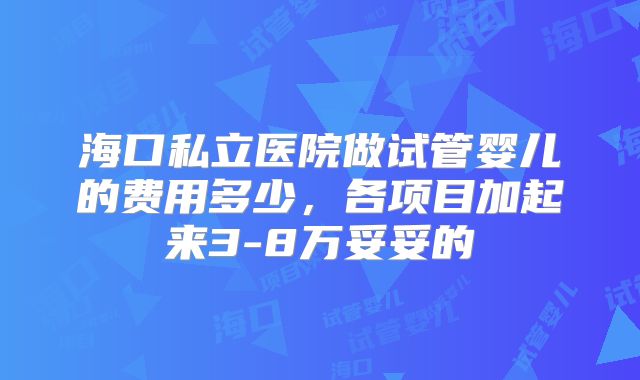海口私立医院做试管婴儿的费用多少，各项目加起来3-8万妥妥的