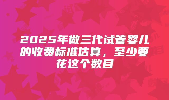 2025年做三代试管婴儿的收费标准估算,至少要花这个数目