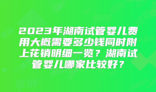 2023年湖南试管婴儿费用大概需要多少钱同时附上花销明细一览？湖南试管婴儿哪家比较好？