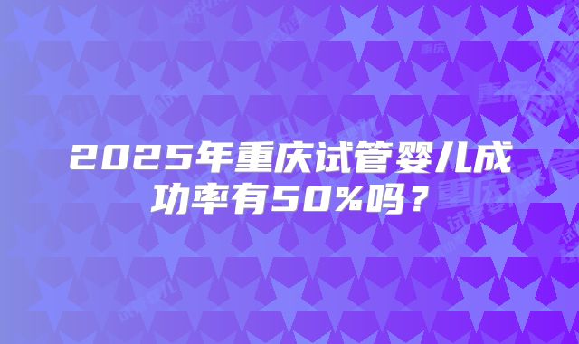 2025年重庆试管婴儿成功率有50%吗？