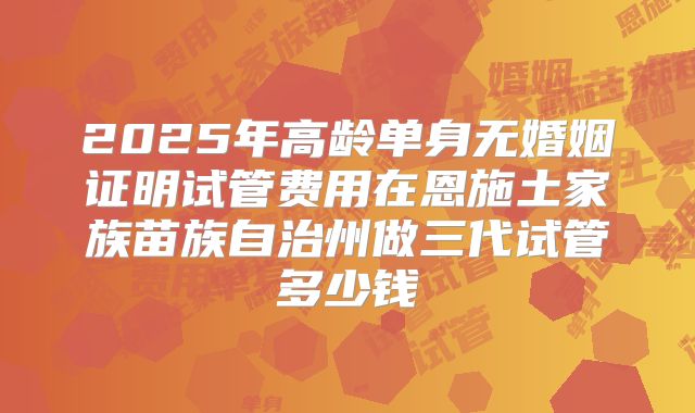 2025年高龄单身无婚姻证明试管费用在恩施土家族苗族自治州做三代试管多少钱