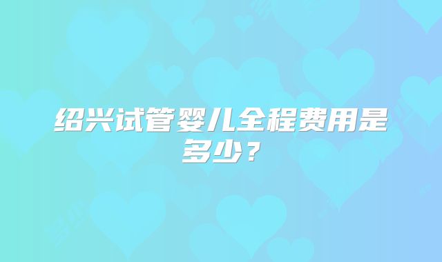 绍兴试管婴儿全程费用是多少？