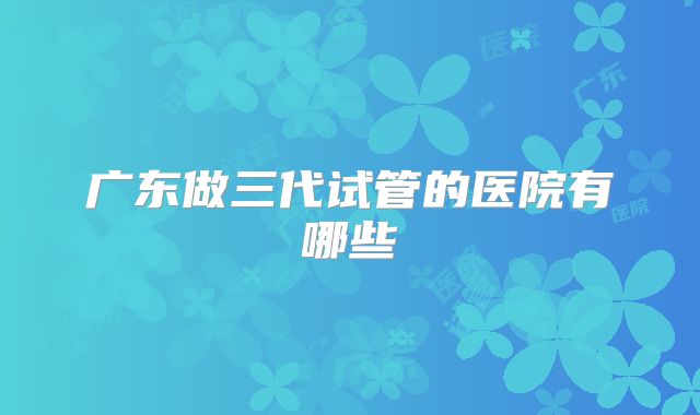 广东做三代试管的医院有哪些