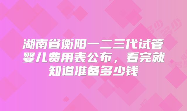 湖南省衡阳一二三代试管婴儿费用表公布，看完就知道准备多少钱