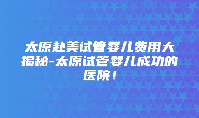 太原赴美试管婴儿费用大揭秘-太原试管婴儿成功的医院！
