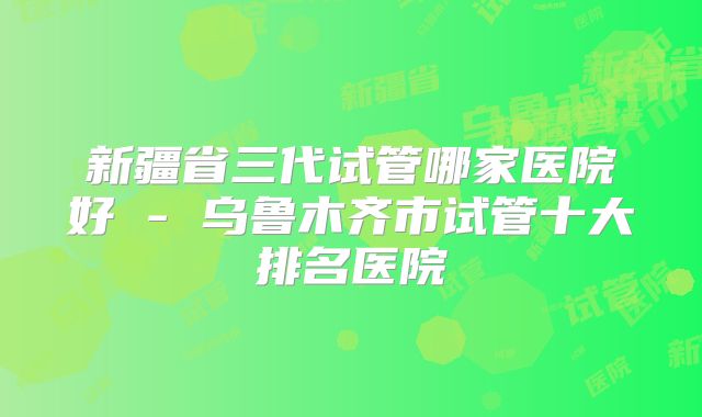新疆省三代试管哪家医院好 - 乌鲁木齐市试管十大排名医院