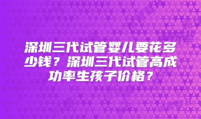 深圳三代试管婴儿要花多少钱？深圳三代试管高成功率生孩子价格？