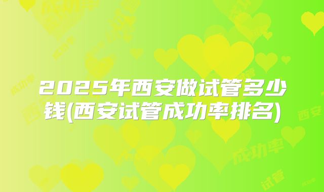 2025年西安做试管多少钱(西安试管成功率排名)