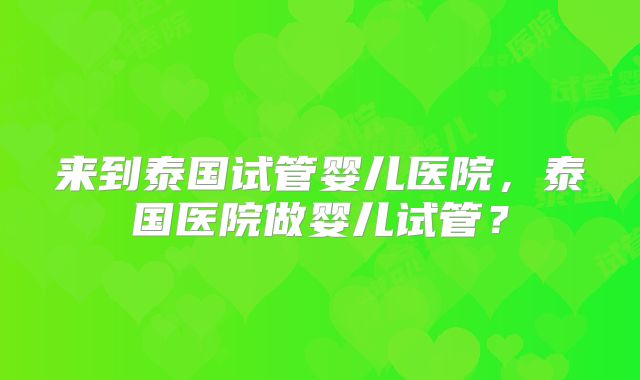 来到泰国试管婴儿医院，泰国医院做婴儿试管？