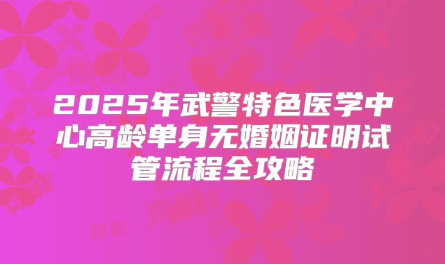 2025年武警特色医学中心高龄单身无婚姻证明试管流程全攻略