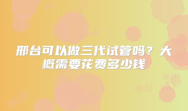邢台可以做三代试管吗？大概需要花费多少钱