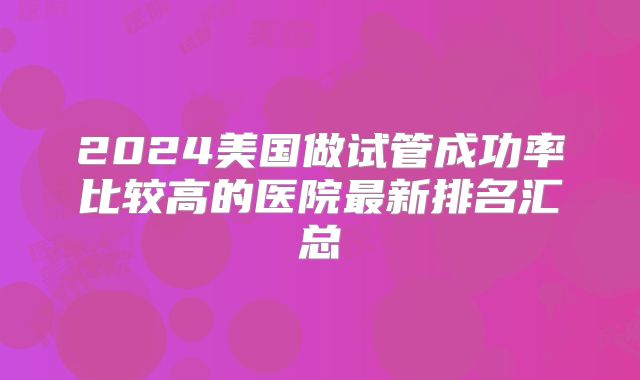 2024美国做试管成功率比较高的医院最新排名汇总