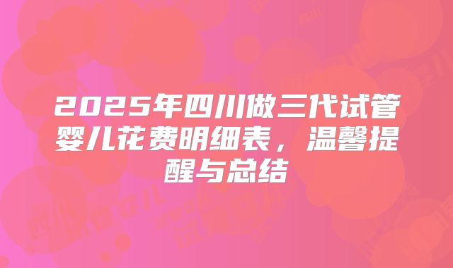 2025年四川做三代试管婴儿花费明细表,温馨提醒与总结
