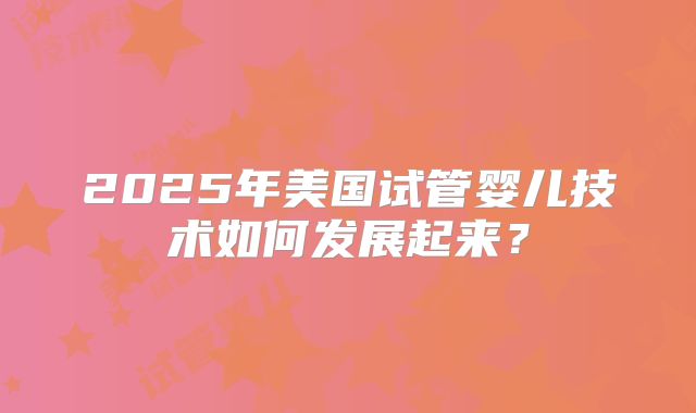 2025年美国试管婴儿技术如何发展起来？