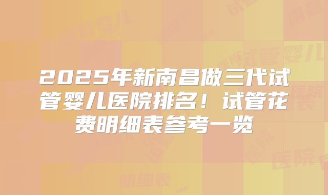 2025年新南昌做三代试管婴儿医院排名！试管花费明细表参考一览