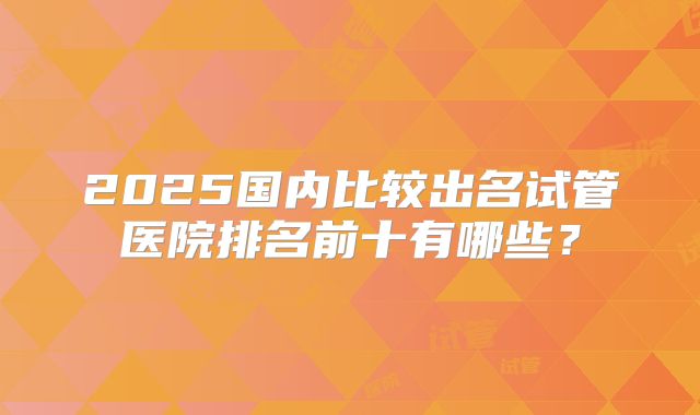 2025国内比较出名试管医院排名前十有哪些？