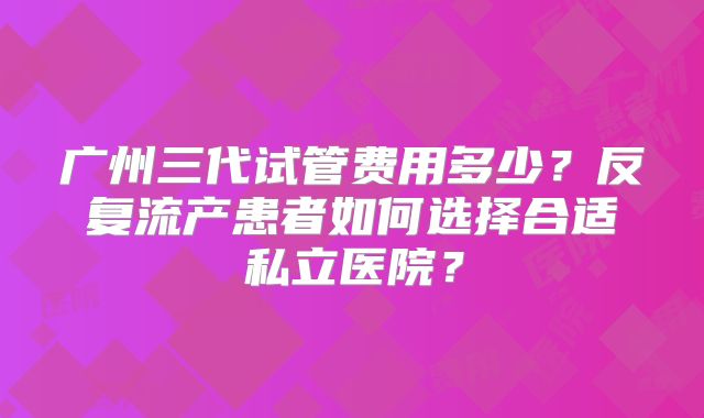 广州三代试管费用多少？反复流产患者如何选择合适私立医院？