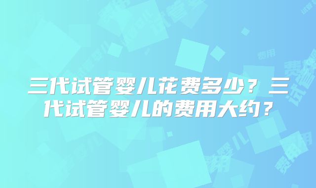 三代试管婴儿花费多少？三代试管婴儿的费用大约？