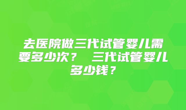 去医院做三代试管婴儿需要多少次？ 三代试管婴儿多少钱？