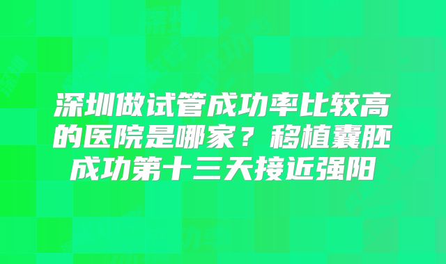 深圳做试管成功率比较高的医院是哪家？移植囊胚成功第十三天接近强阳