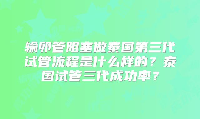 输卵管阻塞做泰国第三代试管流程是什么样的？泰国试管三代成功率？