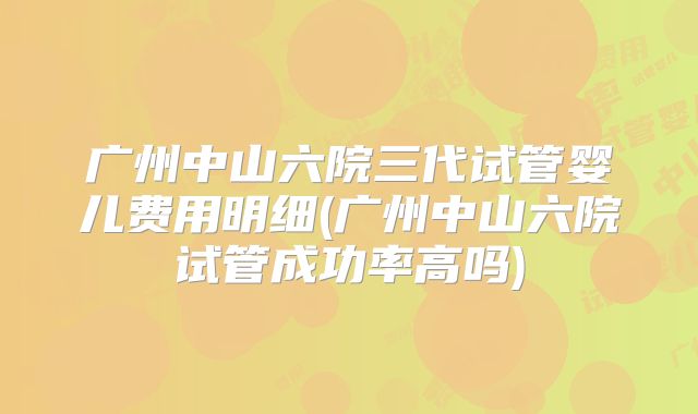 广州中山六院三代试管婴儿费用明细(广州中山六院试管成功率高吗)