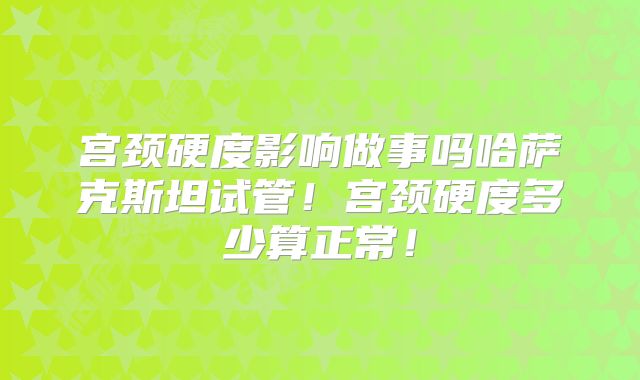 宫颈硬度影响做事吗哈萨克斯坦试管！宫颈硬度多少算正常！