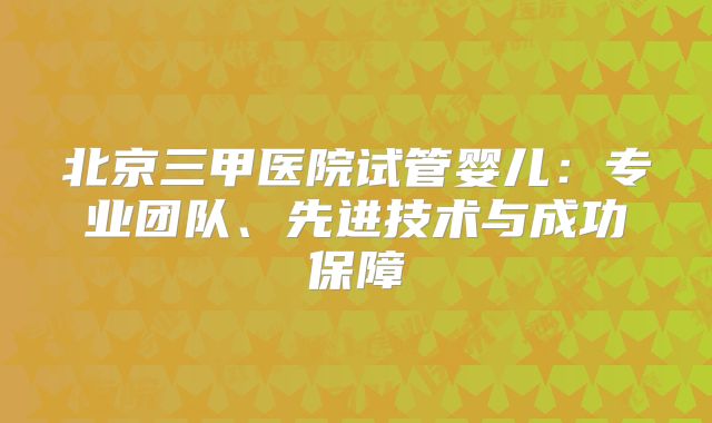 北京三甲医院试管婴儿：专业团队、先进技术与成功保障
