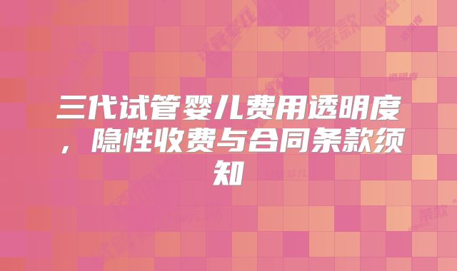 三代试管婴儿费用透明度，隐性收费与合同条款须知