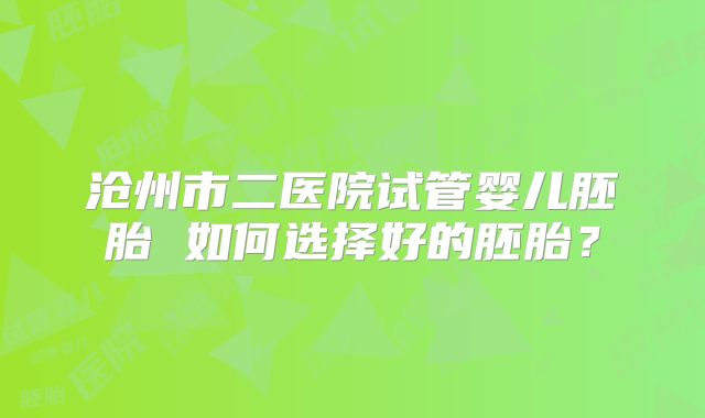 沧州市二医院试管婴儿胚胎 如何选择好的胚胎？