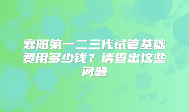 襄阳第一二三代试管基础费用多少钱?请查出这些问题