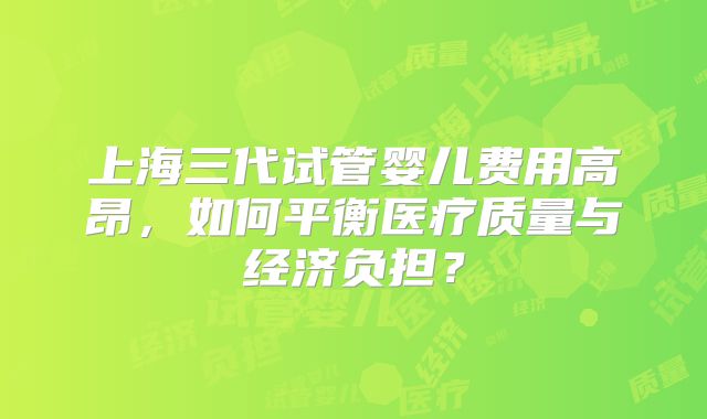 上海三代试管婴儿费用高昂,如何平衡医疗质量与经济负担?