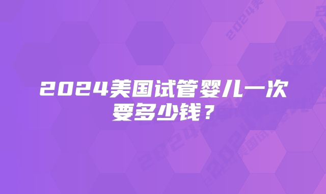 2024美国试管婴儿一次要多少钱?