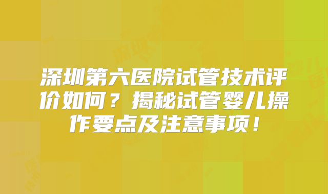 深圳第六医院试管技术评价如何？揭秘试管婴儿操作要点及注意事项！