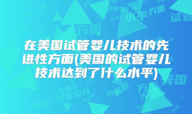 在美国试管婴儿技术的先进性方面(美国的试管婴儿技术达到了什么水平)