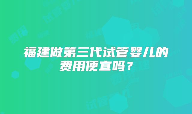 福建做第三代试管婴儿的费用便宜吗？